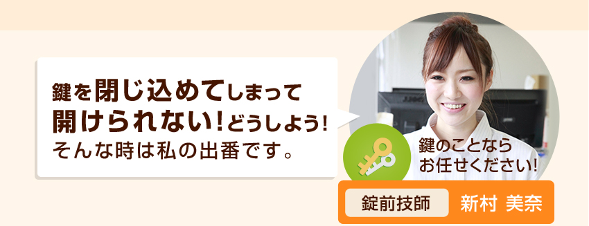 鍵を閉じ込めてしまって開けられない！どうしよう！そんな時は私の出番です。鍵のことならお任せください！認定錠前技師新村美奈